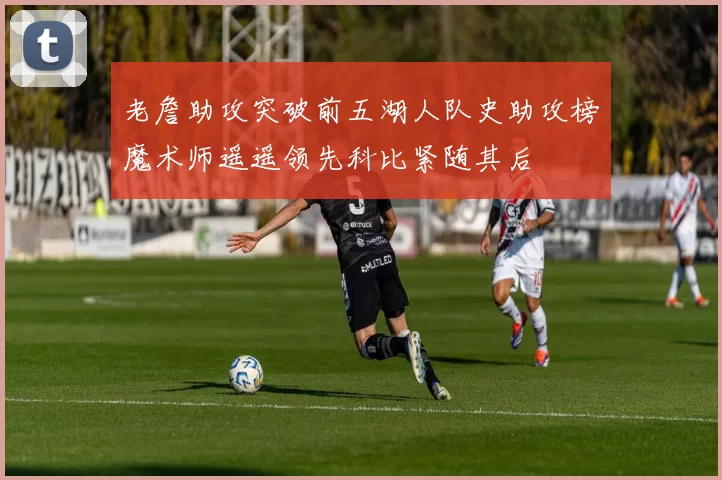 老詹助攻突破前五湖人队史助攻榜魔术师遥遥领先科比紧随其后