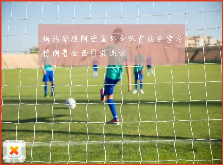 梅西率迈阿密国际全队首访白宫与特朗普会面引发热议