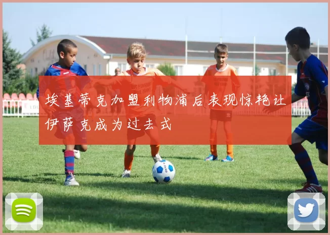 埃基蒂克加盟利物浦后表现惊艳让伊萨克成为过去式