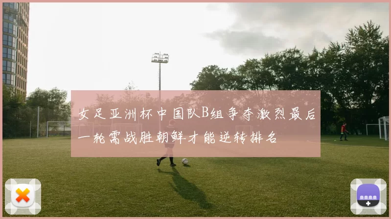 女足亚洲杯中国队B组争夺激烈最后一轮需战胜朝鲜才能逆转排名