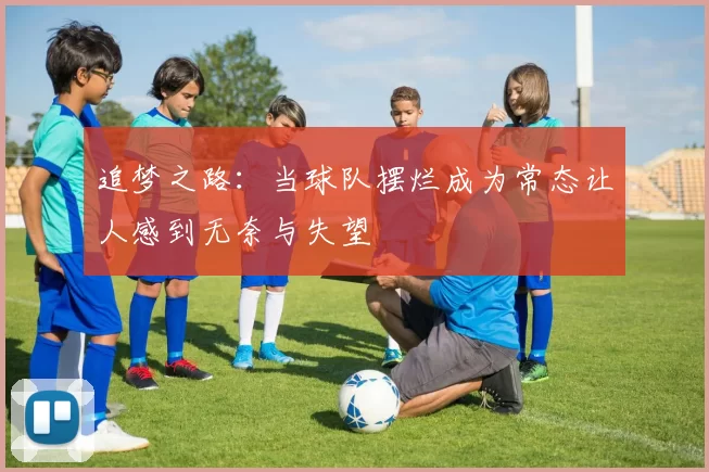 追梦之路：当球队摆烂成为常态让人感到无奈与失望