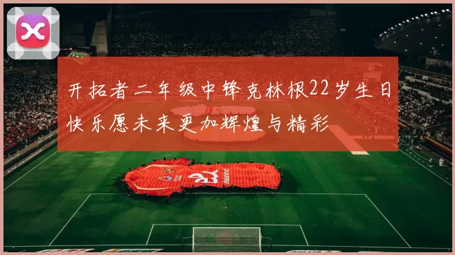 开拓者二年级中锋克林根22岁生日快乐愿未来更加辉煌与精彩