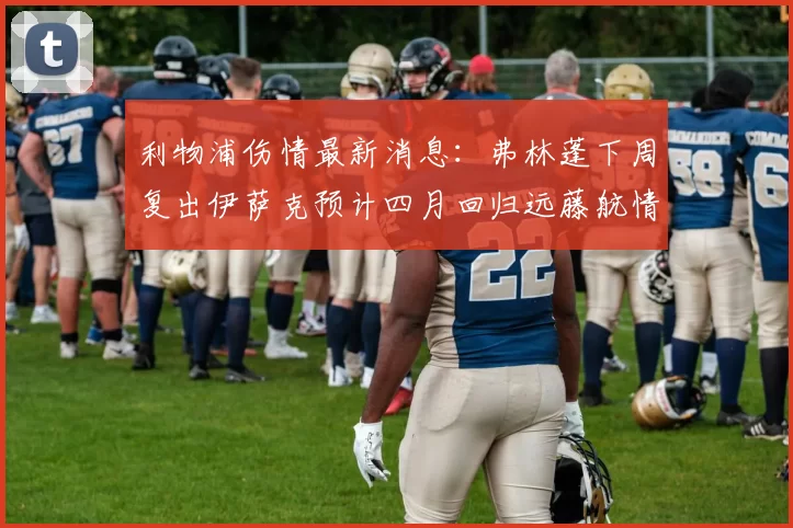 利物浦伤情最新消息：弗林蓬下周复出伊萨克预计四月回归远藤航情况待定