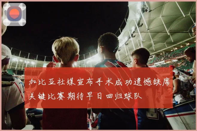加比亚社媒宣布手术成功遗憾缺席关键比赛期待早日回归球队