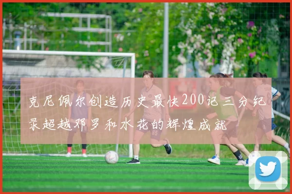 克尼佩尔创造历史最快200记三分纪录超越邓罗和水花的辉煌成就