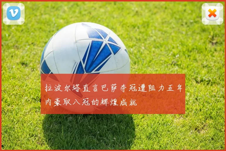 拉波尔塔直言巴萨夺冠遭阻力五年内豪取八冠的辉煌成就