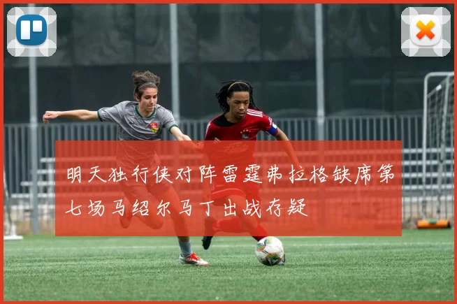 明天独行侠对阵雷霆弗拉格缺席第七场马绍尔马丁出战存疑