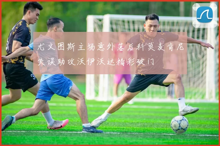 尤文图斯主场意外落后科莫麦肯尼失误助攻沃伊沃达精彩破门