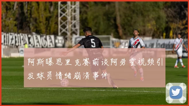 阿斯曝恩里克赛前谈阿劳霍视频引发球员情绪崩溃事件