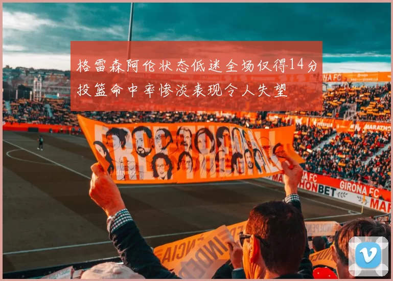 格雷森阿伦状态低迷全场仅得14分投篮命中率惨淡表现令人失望