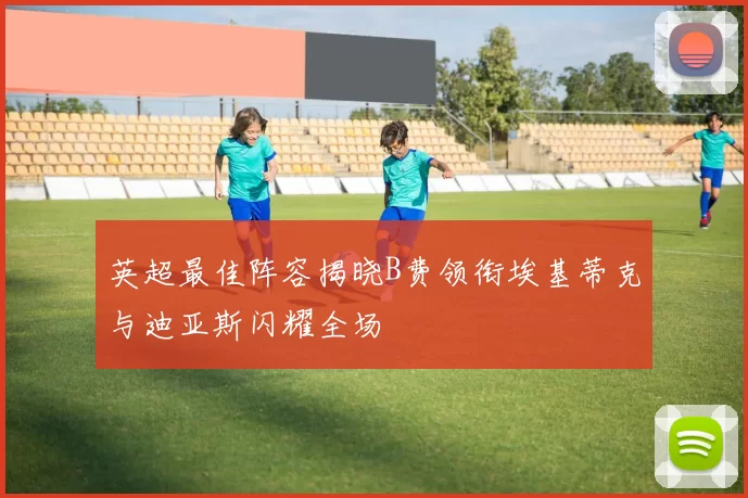 英超最佳阵容揭晓B费领衔埃基蒂克与迪亚斯闪耀全场