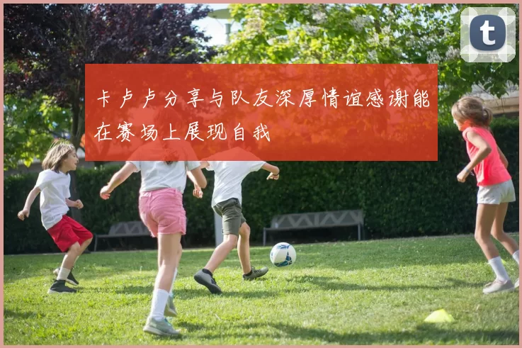 卡卢卢分享与队友深厚情谊感谢能在赛场上展现自我