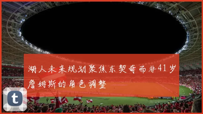 湖人未来规划聚焦东契奇而非41岁詹姆斯的角色调整