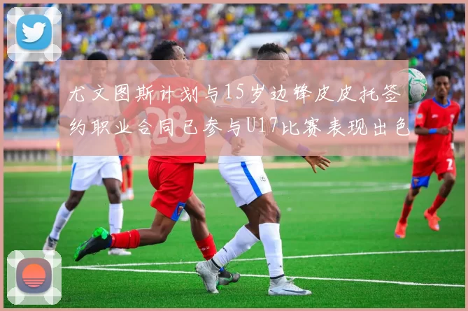 尤文图斯计划与15岁边锋皮皮托签约职业合同已参与U17比赛表现出色