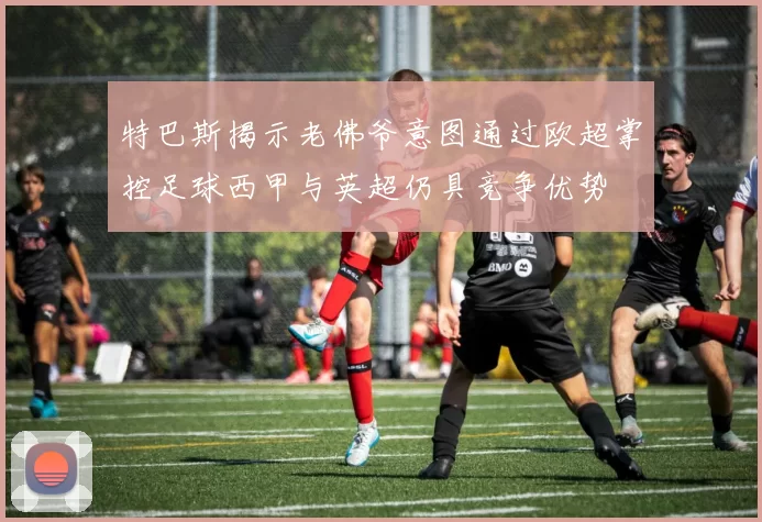 特巴斯揭示老佛爷意图通过欧超掌控足球西甲与英超仍具竞争优势