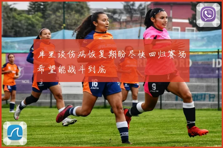 库里谈伤病恢复期盼尽快回归赛场希望能战斗到底