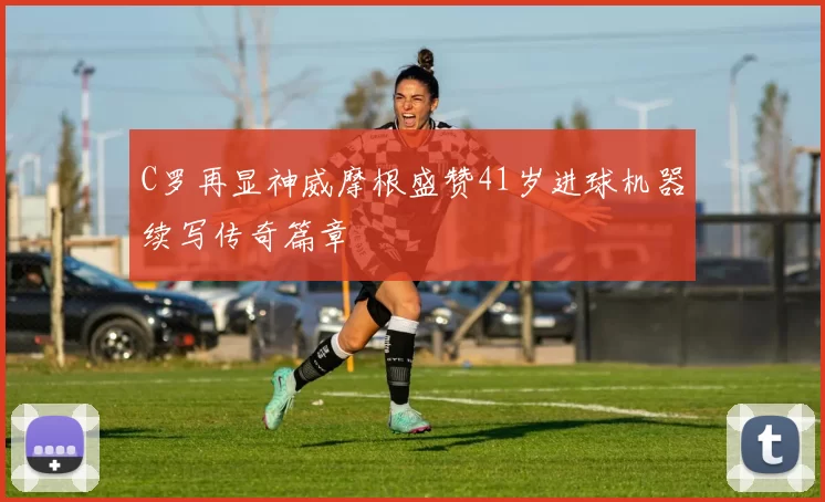 C罗再显神威摩根盛赞41岁进球机器续写传奇篇章