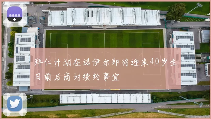拜仁计划在诺伊尔即将迎来40岁生日前后商讨续约事宜