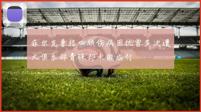 菲尔克鲁格回顾伤病困扰曾多次遭大俱乐部青睐却未能成行