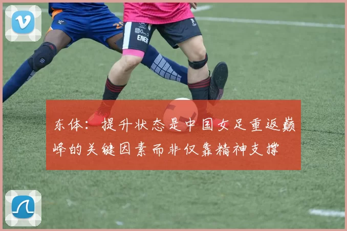 东体：提升状态是中国女足重返巅峰的关键因素而非仅靠精神支撑