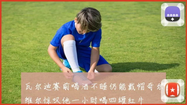瓦尔迪赛前喝酒不睡仍能戴帽奇尔维尔惊叹他一小时喝四罐红牛