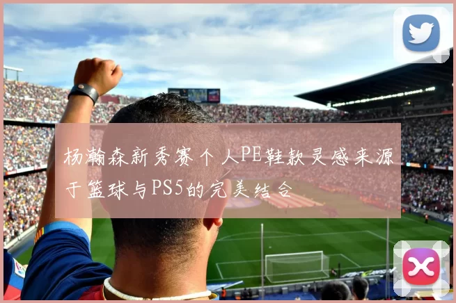 杨瀚森新秀赛个人PE鞋款灵感来源于篮球与PS5的完美结合