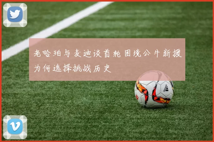 老哈珀与麦迪谈首轮困境公牛新援为何选择挑战历史